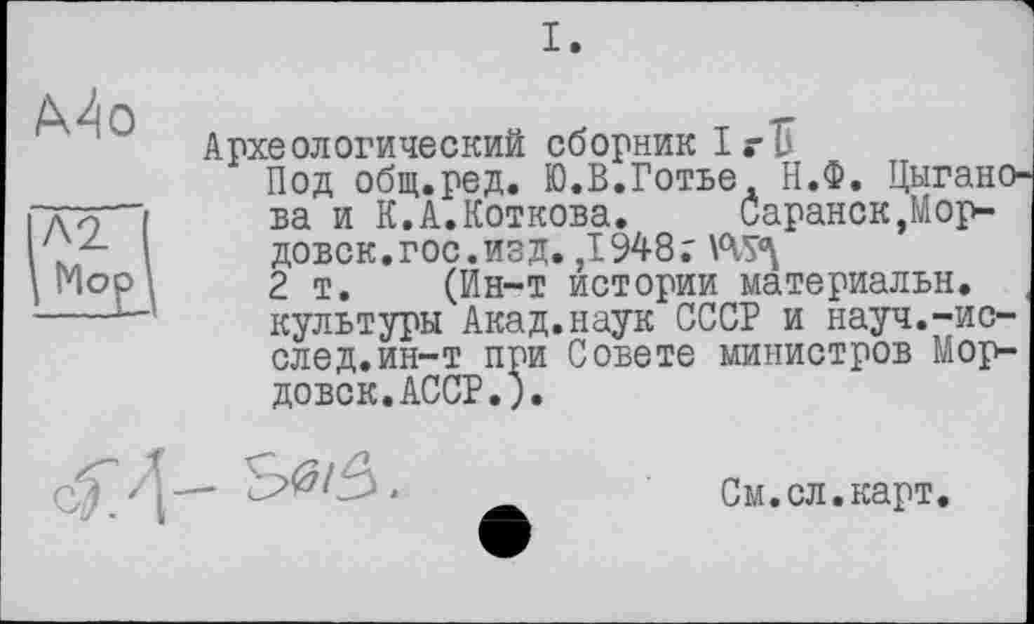 ﻿I.
Mo
Л2

Археологический сборник IrU
Под Общ.ред. Ю.В.Готье. Н.Ф. Цыганова и К.А.Коткова.	Саранск,Мор-
довок, гос. изд. ,1948;
2 т. (Ин-т истории материальн. культуры Акад.наук СССР и науч.-после д. ин-т при Совете министров Мордовок. АССР.).

См.сл.карт.